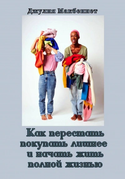 Как перестать покупать лишнее и начать жить полной жизнью - Джулия Макбеннет